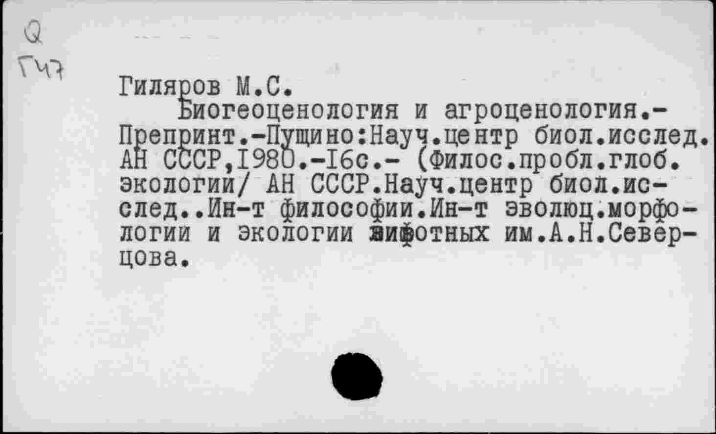 ﻿Гиляров М.С.
Биогеоценология и агроценология.-Препринт.-Пущино:Науч.центр биол.исслед. АН СССР,1980.-16с.- (Филос.пробл.глоб. экологии/ АН СССР.Науч.центр биол.исслед..Ин-т философии.Ин-т эволюц.морфологии и экологии зифотных им.А.Н.Север-цова.